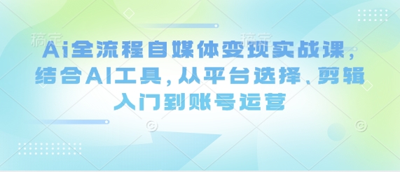 Ai全流程自媒体变现实战课，结合AI工具，从平台选择、剪辑入门到账号运营-大兵轻创资源库