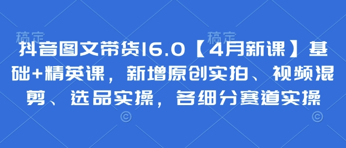 抖音图文带货16.0【4月新课】基础+精英课，新增原创实拍、视频混剪、选品实操，各细分赛道实操-大兵轻创资源库