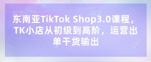 东南亚TikTok Shop3.0课程，TK小店​从初级到高阶，运营出单干货输出-大兵轻创资源库