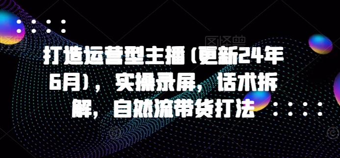 打造运营型主播(更新25年5月)，实操录屏，话术拆解，自然流带货打法-大兵轻创资源库