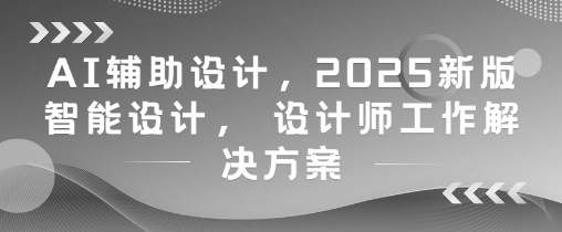 AI辅助设计，2025新版智能设计， 设计师工作解决方案-大兵轻创资源库