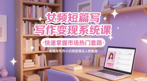 女频短篇写作变现系统课，快速掌握市场热门套路，实现从写作小白到变现达人的蜕变-大兵轻创资源库