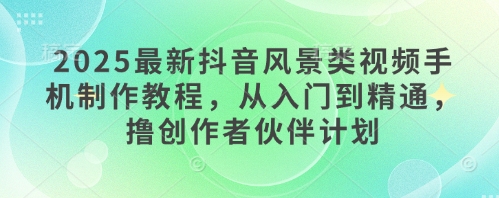 2025最新抖音风景类视频手机制作教程，从入门到精通，撸创作者伙伴计划-大兵轻创资源库