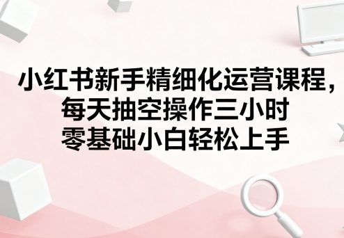小红书新手精细化运营课程，每天抽空操作三小时，零基础小白轻松上手-大兵轻创资源库