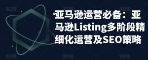 亚马逊运营必备:亚马逊Listing多阶段精细化运营及SEO策略-大兵轻创资源库