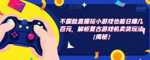 不露脸直播玩小游戏也能日赚几百元,解析复古游戏机卖货玩法【揭秘】-大兵轻创资源库