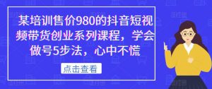 某培训售价980的抖音短视频带货创业系列课程,学会做号5步法,心中不慌-大兵轻创资源库