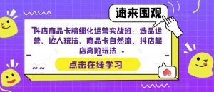 抖店商品卡精细化运营实战班：选品运营、达人玩法、商品卡自然流、抖店起店高阶玩法-大兵轻创资源库