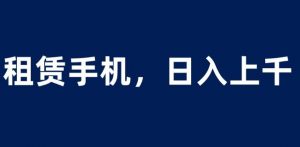 租赁手机蓝海项目，轻松到日入上千，小白0成本直接上手【揭秘】-大兵轻创资源库