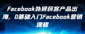 Facebook外贸获客产品出海，0基础入门Facebook营销课程-大兵轻创资源库