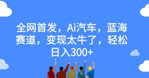 全网首发，Ai汽车，蓝海赛道，变现太牛了，轻松日入300+【揭秘】-大兵轻创资源库
