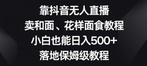 靠抖音无人直播，卖和面、花样面试教程，小白也能日入500+，落地保姆级教程【揭秘】-大兵轻创资源库