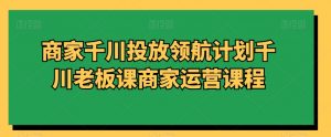 商家千川投放领航计划千川老板课商家运营课程-大兵轻创资源库