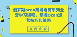 俄罗斯ozon跨境电商系列全套学习课程，掌握Ozon运营技巧和策略-大兵轻创资源库