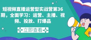 短视频直播运营型实战营第36期，全面学习：运营、主播、视频、投放、打爆品-大兵轻创资源库