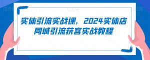 实体引流实战课,2024实体店同城引流获客实战教程-大兵轻创资源库