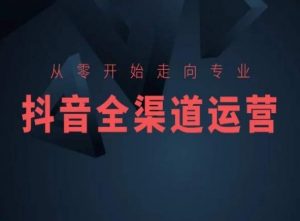 从零开始走向专业,抖音全渠道运营,抖音电商培训-大兵轻创资源库