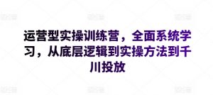 运营型实操训练营，全面系统学习，从底层逻辑到实操方法到千川投放-大兵轻创资源库
