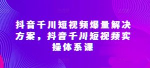 抖音千川短视频爆量解决方案，抖音千川短视频实操体系课-大兵轻创资源库