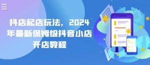 抖店起店玩法，2024年最新保姆级抖音小店开店教程-大兵轻创资源库