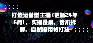 打造运营型主播(更新24年6月),实操录屏,话术拆解,自然流带货打法-大兵轻创资源库