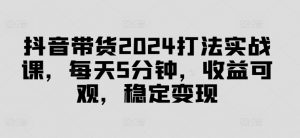 抖音带货2024打法实战课，每天5分钟，收益可观，稳定变现【揭秘】-大兵轻创资源库