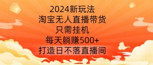 2024新玩法，淘宝无人直播带货，只需挂机，每天躺赚500+ 打造日不落直播间【揭秘】-大兵轻创资源库