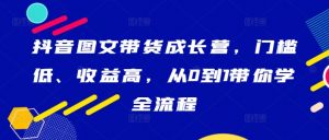 抖音图文带货成长营，门槛低、收益高，从0到1带你学全流程-大兵轻创资源库