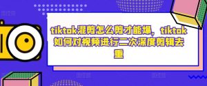 tiktok混剪怎么剪才能爆，tiktok如何对视频进行二次深度剪辑去重-大兵轻创资源库