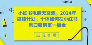 小红书电商无货源，2024年搞钱计划，个体如何在小红书风口赚到第一桶金-大兵轻创资源库