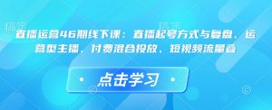 直播运营46期线下课：直播起号方式与复盘、运营型主播、付费混合投放、短视频流量叠-大兵轻创资源库