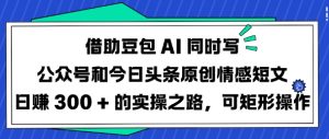 借助豆包AI同时写公众号和今日头条原创情感短文日入3张的实操之路，可矩形操作-大兵轻创资源库