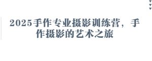 2025手作专业摄影训练营,手作摄影的艺术之旅-大兵轻创资源库