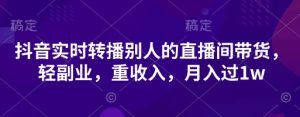 抖音实时转播别人的直播间带货,轻副业,重收入,月入过1w-大兵轻创资源库