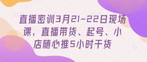直播密训3月21~22日现场课,直播带货、起号、小店随心推5小时干货-大兵轻创资源库