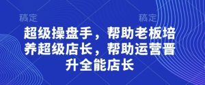 超级操盘手,帮助老板培养超级店长,帮助运营晋升全能店长-大兵轻创资源库