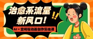 治愈系流量新风口,AI+宫崎骏动画创作实战课,从0到1打造爆款视频-大兵轻创资源库