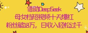借助DeepSeek,母女档短视频十天爆红,粉丝破18W,日收入轻松几张-大兵轻创资源库