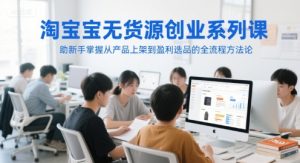 淘宝无货源创业系列课,助新手掌握从产品上架到盈利选品的全流程方法论-大兵轻创资源库