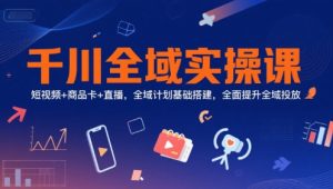 千川全域实操课，短视频+商品卡+直播，全域计划基础搭建，全面提升全域投放-大兵轻创资源库